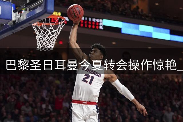 巴黎圣日耳曼今夏转会操作惊艳 低买高卖净赚超1亿欧元